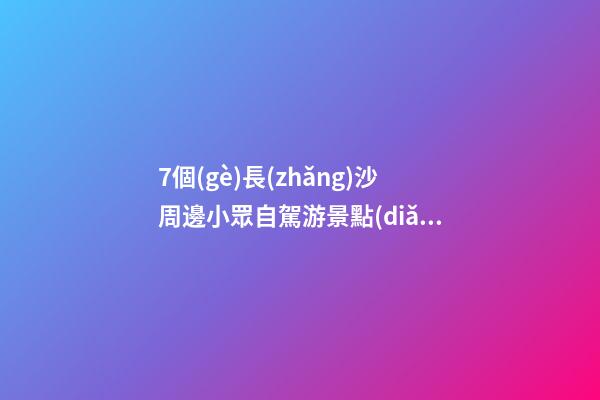 7個(gè)長(zhǎng)沙周邊小眾自駕游景點(diǎn)攻略推薦，周末長(zhǎng)沙出發(fā)1-2日自駕游去哪好玩？